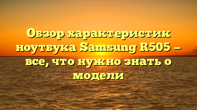 Обзор характеристик ноутбука Samsung R505 — все, что нужно знать о модели
