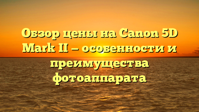 Обзор цены на Canon 5D Mark II — особенности и преимущества фотоаппарата