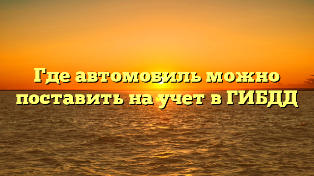 Где автомобиль можно поставить на учет в ГИБДД