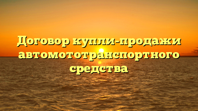 Договор купли-продажи автомототранспортного средства