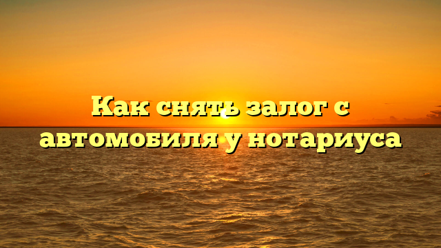 Как снять залог с автомобиля у нотариуса